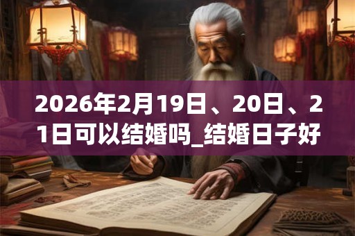 2026年2月19日、20日、21日可以结婚吗_结婚日子好吗
