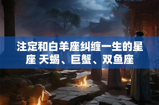 注定和白羊座纠缠一生的星座 天蝎、巨蟹、双鱼座