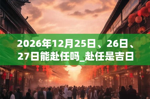 2026年12月25日、26日、27日能赴任吗_赴任是吉日吗