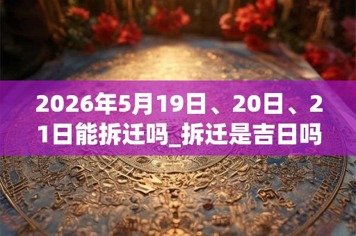 2026年5月19日、20日、21日能拆迁吗_拆迁是吉日吗 2026年5月19日、20日、21日能拆迁吗_拆迁是吉日吗