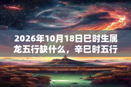 2026年10月18日巳时生属龙五行缺什么，辛巳时五行缺什么