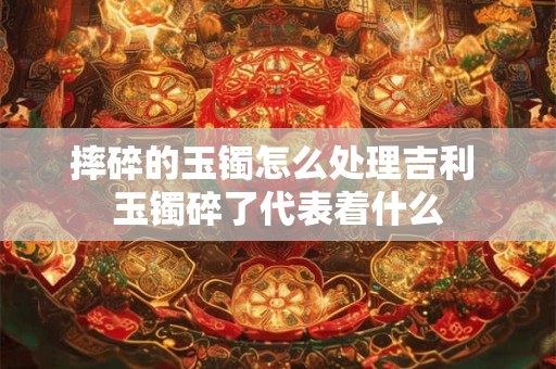 摔碎的玉镯怎么处理吉利 玉镯碎了代表着什么 摔碎的玉镯怎么处理吉利 玉镯碎了代表着什么