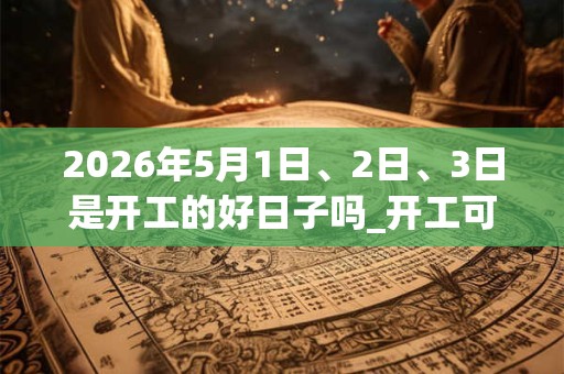 2026年5月1日、2日、3日是开工的好日子吗_开工可以吗