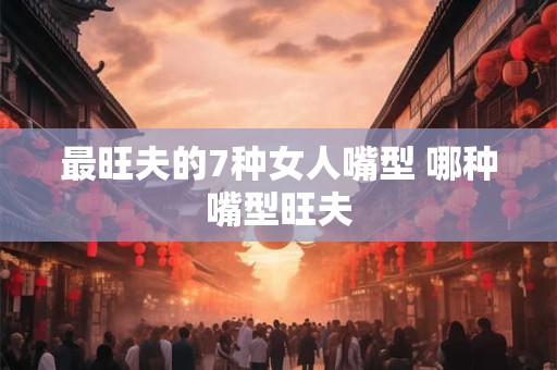 最旺夫的7种女人嘴型 哪种嘴型旺夫