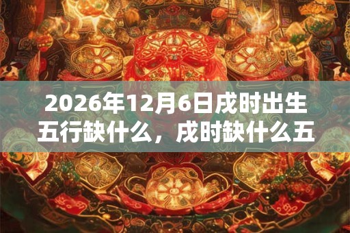 2026年12月6日戌时出生五行缺什么，戌时缺什么五行