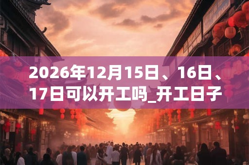 2026年12月15日、16日、17日可以开工吗_开工日子好吗