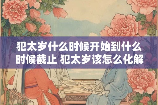 犯太岁什么时候开始到什么时候截止 犯太岁该怎么化解