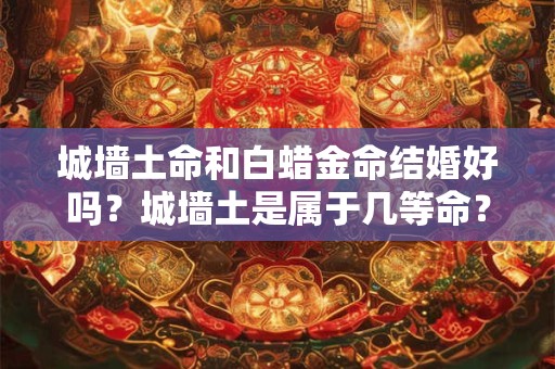 城墙土命和白蜡金命结婚好吗？城墙土是属于几等命？