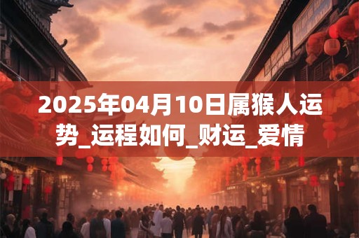 2025年04月10日属猴人运势_运程如何_财运_爱情