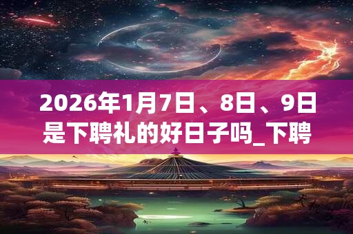2026年1月7日、8日、9日是下聘礼的好日子吗_下聘礼可以吗 2026年1月7日、8日、9日是下聘礼的好日子吗_下聘礼可以吗