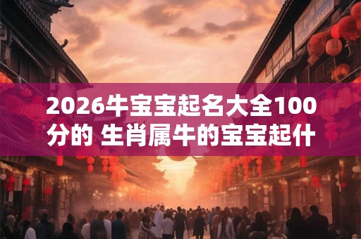 2026牛宝宝起名大全100分的 生肖属牛的宝宝起什么名字好