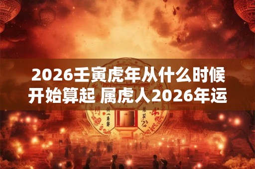 2026壬寅虎年从什么时候开始算起 属虎人2026年运势如何 2026壬寅虎年从什么时候开始算起 属虎人2026年运势如何