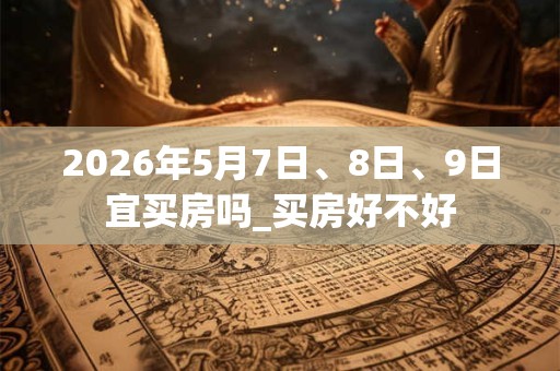 2026年5月7日、8日、9日宜买房吗_买房好不好 2026年5月7日、8日、9日宜买房吗_买房好不好