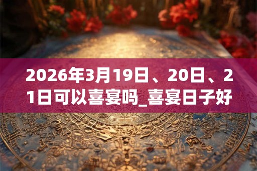 2026年3月19日、20日、21日可以喜宴吗_喜宴日子好吗