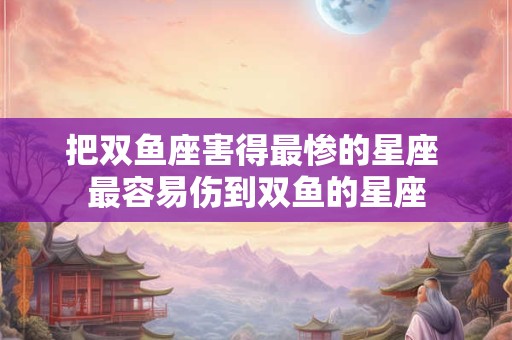 把双鱼座害得最惨的星座 最容易伤到双鱼的星座