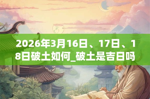 2026年3月16日、17日、18日破土如何_破土是吉日吗