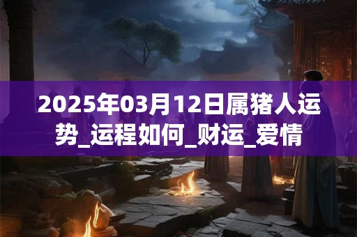 2025年03月12日属猪人运势_运程如何_财运_爱情