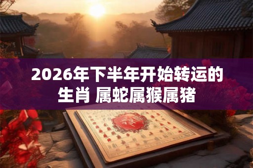 2026年下半年开始转运的生肖 属蛇属猴属猪