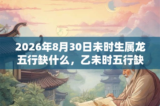 2026年8月30日未时生属龙五行缺什么，乙未时五行缺什么