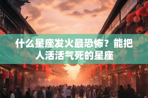 什么星座发火最恐怖？能把人活活气死的星座