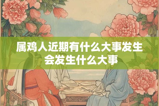 属鸡人近期有什么大事发生 会发生什么大事 属鸡人近期有什么大事发生 会发生什么大事