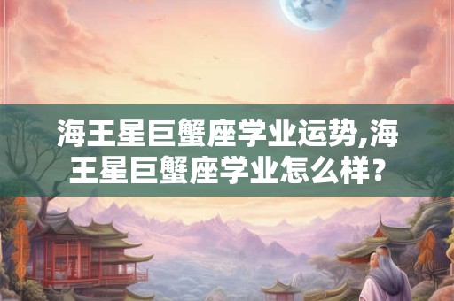 海王星巨蟹座学业运势,海王星巨蟹座学业怎么样？