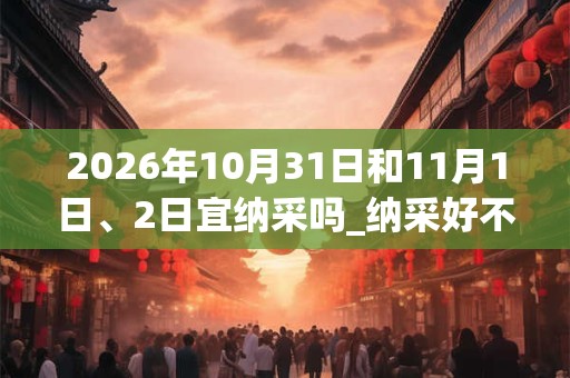 2026年10月31日和11月1日、2日宜纳采吗_纳采好不好 2026年10月31日和11月1日、2日宜纳采吗_纳采好不好