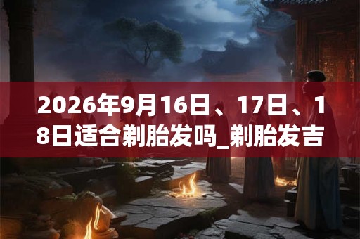 2026年9月16日、17日、18日适合剃胎发吗_剃胎发吉利吗