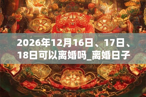 2026年12月16日、17日、18日可以离婚吗_离婚日子好吗 2026年12月16日、17日、18日可以离婚吗_离婚日子好吗
