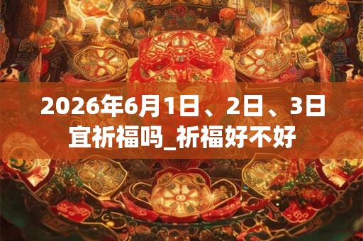 2026年6月1日、2日、3日宜祈福吗_祈福好不好