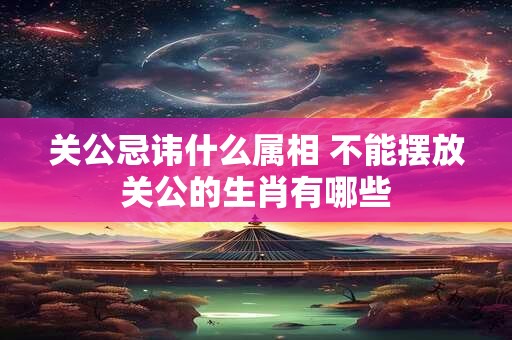 关公忌讳什么属相 不能摆放关公的生肖有哪些 关公忌讳什么属相 不能摆放关公的生肖有哪些