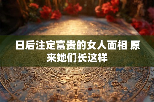 日后注定富贵的女人面相 原来她们长这样