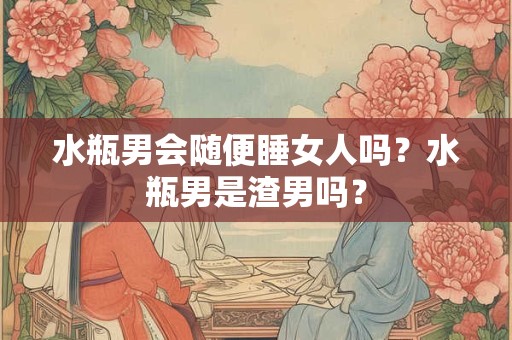 水瓶男会随便睡女人吗？水瓶男是渣男吗？