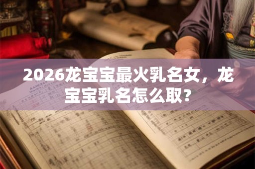 2026龙宝宝最火乳名女，龙宝宝乳名怎么取？