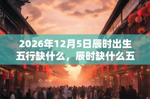 2026年12月5日辰时出生五行缺什么，辰时缺什么五行