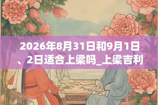 2026年8月31日和9月1日、2日适合上梁吗_上梁吉利吗