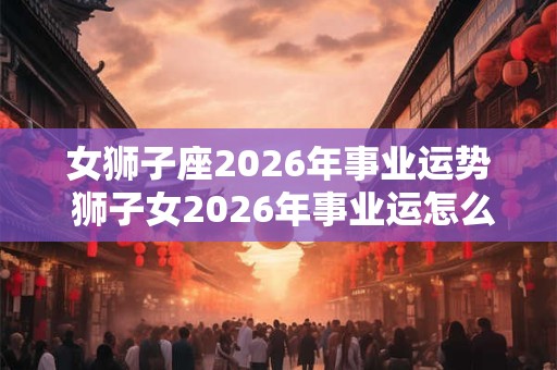 女狮子座2026年事业运势 狮子女2026年事业运怎么样 女狮子座2026年事业运势 狮子女2026年事业运怎么样