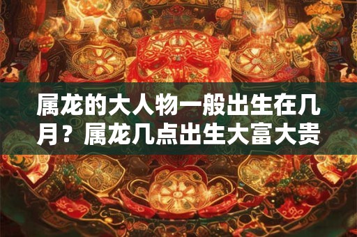 属龙的大人物一般出生在几月？属龙几点出生大富大贵？