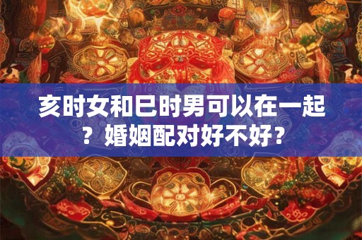 亥时女和巳时男可以在一起？婚姻配对好不好？