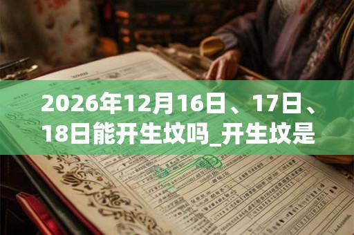 2026年12月16日、17日、18日能开生坟吗_开生坟是吉日吗 2026年12月16日、17日、18日能开生坟吗_开生坟是吉日吗