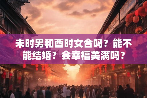 未时男和酉时女合吗？能不能结婚？会幸福美满吗？