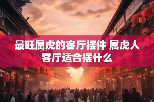 最旺属虎的客厅摆件 属虎人客厅适合摆什么