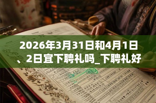 2026年3月31日和4月1日、2日宜下聘礼吗_下聘礼好不好