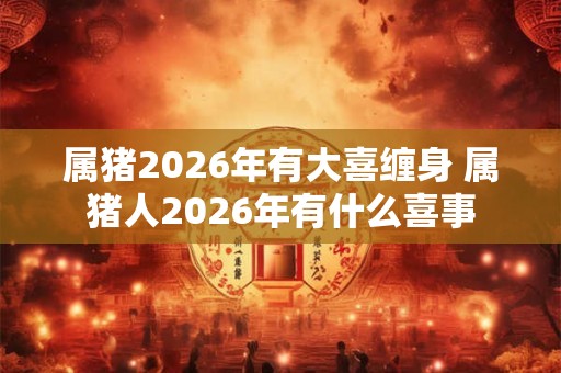 属猪2026年有大喜缠身 属猪人2026年有什么喜事