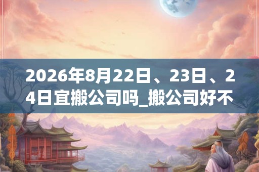 2026年8月22日、23日、24日宜搬公司吗_搬公司好不好