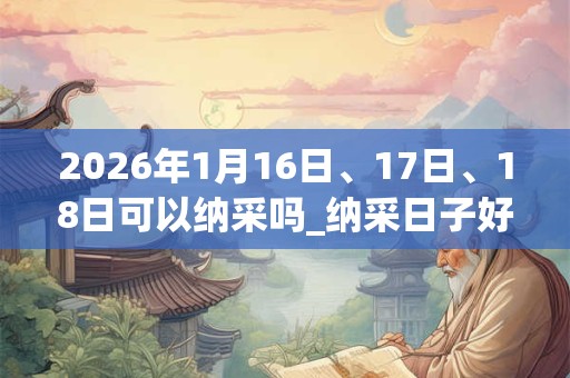 2026年1月16日、17日、18日可以纳采吗_纳采日子好吗