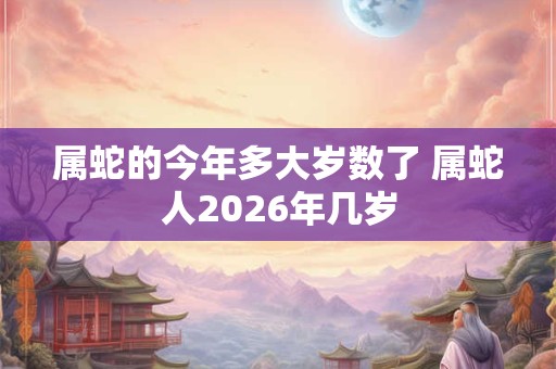 属蛇的今年多大岁数了 属蛇人2026年几岁 属蛇的今年多大岁数了 属蛇人2026年几岁