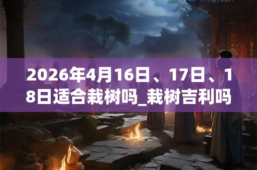 2026年4月16日、17日、18日适合栽树吗_栽树吉利吗