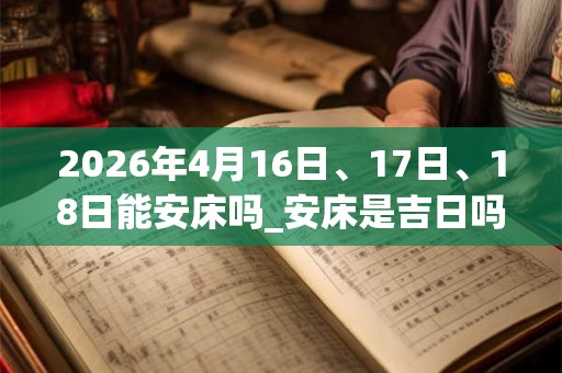 2026年4月16日、17日、18日能安床吗_安床是吉日吗