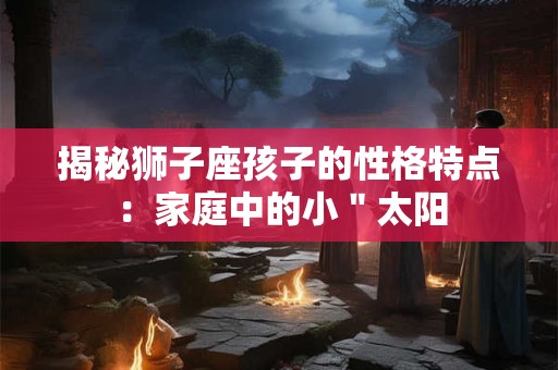 揭秘狮子座孩子的性格特点：家庭中的小＂太阳